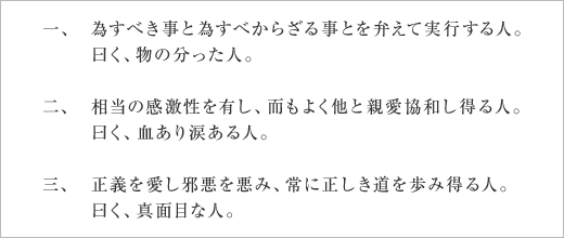 一、為すべき事と為すべからざる事とを弁えて実行する人。曰く、物の分った人。
二、相当の感激性を有し、而もよく他と親愛協和し得る人。曰く、血あり涙ある人。
三、正義を愛し邪悪を悪み、常に正しき道を歩み得る人。曰く、真面目な人。