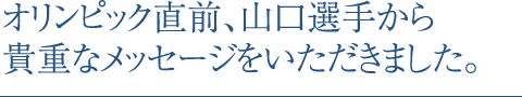 オリンピック直前、山口選手から貴重なメッセージをいただきました。